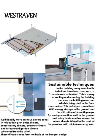 WESTRAVEN 
Sustainable techniques 
In the building many sustainable 
technique have been used such as 
‘concrete core activation’. This is a way 
of cooling and warming the building 
that uses the building mass and 
which is integrated in the floor 
construction. This technique is combined 
With energy storage in the ground and 
the utilization of warmth pumps. 
By storing warmth or cold in the ground 
and using this in another season the 
indoor climate is kept to the desired 
Additionally there are four climate zones 
in this building: an office climate, 
conservatory climate, entrance climate 
and a courtyard garden climate 
(sheltered from the wind). 
These climate zones form the basis of the integral design. 
temperature with minimum energy use. 
 