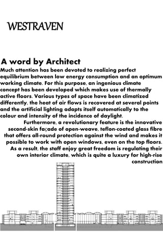 WESTRAVEN 
A word by Architect 
Much attention has been devoted to realizing perfect 
equilibrium between low energy consumption and an optimum 
working climate. For this purpose, an ingenious climate 
concept has been developed which makes use of thermally 
active floors. Various types of space have been climatized 
differently, the heat of air flows is recovered at several points 
and the artificial lighting adapts itself automatically to the 
colour and intensity of the incidence of daylight. 
Furthermore, a revolutionary feature is the innovative 
second-skin façade of open-weave, teflon-coated glass fibre 
that offers all-round protection against the wind and makes it 
possible to work with open windows, even on the top floors. 
As a result, the staff enjoy great freedom is regulating their 
own interior climate, which is quite a luxury for high-rise 
construction. 
 