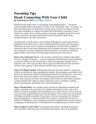 Parenting Tips
Head: Connecting With Your Child
By Jeff Murdock, LMFT, West Ridge Academy

Within the early stages of life, a crucial stage of development begins — the need to
connect or bond with another person. We call this the “attachment’ stage.” As parents, we
know that babies often cry when they’re hungry, tired or scared. Our response to these
cues either strengthens or weakens the parent-child relationship. Continuing to meet a
child’s basic needs, such as feeding, caring or nurturing, strengthens bonds of trust and
comfort, and allows the parent and child to feel more attached. In other words,
attachment helps us feel safe and not alone.

Teenagers have a similar desire to feel attached. Although their needs can be harder to
understand and decipher, there is still an underlying need to connect with their parents.
While there are many ways for parents to communicate with their child to establish a
connection, there are also many distractions, both for parents and teens. Finding a way to
stay connected is a critical component of raising satisfied, successful and, ultimately,
happy children. There are four essential steps to guide parents in this process:

Step 1: Stay Connected. Parents won’t be able to influence their children if they don’t
first have a healthy connection — a general attachment and attunement. Start by checking
in with your child every day. Sometimes it’s hard with competing schedules, but it’s
important. Ask, “How was your day? What’s going on? What did you learn at school?”
At times, their responses will be minimal, but they need to know you care.

Step 2: Do Things Together. Participating in physical activities together is a good way
to show our kids that we enjoy spending time together. But anything you can think of will
do the trick. Attend your children’s performances and activities. Be their No. 1 fan; cheer
them on and show them support, even if the timing is inconvenient. Plan for family
dinner when everyone can come. Occasionally, include dessert to allow family members
to linger and talk. Don’t forget to remove distractions such as cell phones, gaming
devices and computers. Remember, this is family bonding time.

Step 3: Provide Order. Set a reliable family structure by establishing boundaries and
realistic expectations for each child. Treat children individually as their needs will be
different. Teach accountability and ownership for one’s actions. Discuss and set personal
goals and family responsibilities to develop self-reliance. Don’t forget your role as parent
in holding your child accountable. Be consistent with your consequences by following
these three guidelines: (1) Be Reasonable: Don’t impose a consequence that can’t be
fulfilled. (2) Be Relative: The consequence should be meaningful and associated with the
wrongdoing. (3) Be Respectful: Avoid humiliation and embarrassment in front of others.

Step 4: Empower Your Child. Find out about your children, including their dreams,
ideas and talents. Help them gain a self-identity and purpose. Allow your children to
 