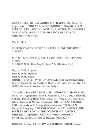 WEST SHELL, JR.; and ANDREW C. HAUCK, III, Plaintiffs-
Appellants, HERBERT A. MIDDENDORFF, Plaintiff, v. R.W.
STURGE, LTD.; THE COUNCIL OF LLOYD'S; THE SOCIETY
OF LLOYD'S; and THE CORPORATION OF LLOYD'S,
Defendants-Appellees.
No. 94-3119
UNITED STATES COURT OF APPEALS FOR THE SIXTH
CIRCUIT
55 F.3d 1227; 1995 U.S. App. LEXIS 13911; 1995 FED App.
0176P;
63 USLW 2804; Blue Sky L. Rep. P 74,044 (6th Cir.)
May 1, 1995, Argued
June 8, 1995, Decided
June 8, 1995, Filed
PRIOR HISTORY: [**1] ON APPEAL from the United States
District Court for the Southern District of Ohio. District No. 93-
00802. Herman J. Weber, District Judge.
COUNSEL: For WEST SHELL, JR., ANDREW C. HAUCK, III,
Plaintiffs - Appellants: John L. Campbell, ARGUED, BRIEFED,
Kohnen, Patton & Hunt, Cincinnati, OH. Virginia C. Whitman,
White, Getgey & Meyer, Cincinnati, OH. For R.W. STURGE,
LTD., formerly A.L. Sturge (Management) LTD dba R.W.
Sturge & Company, THE CORPORATION OF LLOYD'S, THE
SOCIETY OF LLOYD’s THE COUNCIL OF LLOYD'S,
Defendants - Appellees: Charles J. Faruki, ARGUED,
BRIEFED, Faruki, Gilliam & Ireland, Dayton, OH.
JUDGES: Before: KENNEDY and SUHRHEINRICH, Circuit
 