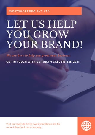 We are here to help you grow your business.
LET US HELP
YOU GROW
YOUR BRAND!
W E S T S H O R E B P O P V T L T D
GET IN TOUCH WITH US TODAY! CALL 315-325-2921.
Visit our website https://westshorebpo.com for
more info about our company.
 