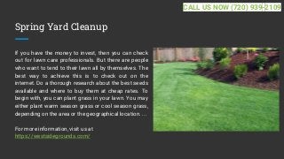 Spring Yard Cleanup
If you have the money to invest, then you can check
out for lawn care professionals. But there are people
who want to tend to their lawn all by themselves. The
best way to achieve this is to check out on the
internet. Do a thorough research about the best seeds
available and where to buy them at cheap rates. To
begin with, you can plant grass in your lawn. You may
either plant warm season grass or cool season grass,
depending on the area or the geographical location. ...
For more information, visit us at
https://westsidegrounds.com/
CALL US NOW (720) 939-2109
 