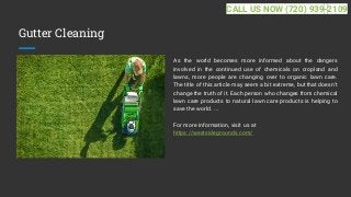 Gutter Cleaning
As the world becomes more informed about the dangers
involved in the continued use of chemicals on cropland and
lawns, more people are changing over to organic lawn care.
The title of this article may seem a bit extreme, but that doesn't
change the truth of it. Each person who changes from chemical
lawn care products to natural lawn care products is helping to
save the world. ...
For more information, visit us at
https://westsidegrounds.com/
CALL US NOW (720) 939-2109
 