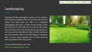Landscaping
Starting with the advantages, it turns out, for starters,
that chances of getting the care of lawn well done are
indeed very high when you task it to competent
landscaping and firms. In other words, thanks to the
fact that this is what they do on a day to day basis,
most of these firms end up becoming very good at it,
as they over time develop an idea on which practices
are truly effective. Still on the advantages, it emerges
that, in most cases, getting care of lawn done by
these 'specialist' firms may prove... ...
For more information, visit us at
https://westsidegrounds.com/
CALL US NOW (720) 939-2109
 