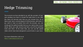 Hedge Trimming
The moment you have decided to go with the process of lawn
care aerating, you have to choose the right tools to use. With
this, there are several tools that you can choose from. All of
these tools have a certain degree of effectiveness with them. If
you wish to have an easier time with the process, you can
simply get the spiked sandals that you can easily strap to your
shoes. When you walk around your lawn, you will be punching
holes with them. At the same time, you can use the spiked
rollers which have been designed to punch holes in your lawn.
...
For more information, visit us at
https://westsidegrounds.com/
CALL US NOW (720) 939-2109
 