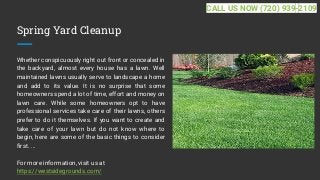 Spring Yard Cleanup
Whether conspicuously right out front or concealed in
the backyard, almost every house has a lawn. Well
maintained lawns usually serve to landscape a home
and add to its value. It is no surprise that some
homeowners spend a lot of time, effort and money on
lawn care. While some homeowners opt to have
professional services take care of their lawns, others
prefer to do it themselves. If you want to create and
take care of your lawn but do not know where to
begin, here are some of the basic things to consider
first. ...
For more information, visit us at
https://westsidegrounds.com/
CALL US NOW (720) 939-2109
 