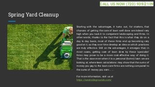 Spring Yard Cleanup
Starting with the advantages, it turns out, for starters, that
chances of getting the care of lawn well done are indeed very
high when you task it to competent landscaping and firms. In
other words, thanks to the fact that this is what they do on a
day to day basis, most of these firms end up becoming very
good at it, as they over time develop an idea on which practices
are truly effective. Still on the advantages, it emerges that, in
most cases, getting care of lawn done by these 'specialist'
firms may prove to be a more cost-effective way of doing it.
That is the case even when it is a personal (home) lawn we are
looking at, where keen calculations may show that the sums of
money you pay to the lawn care firms are nothing compared to
the sums of money you earn... ...
For more information, visit us at
https://westsidegrounds.com/
CALL US NOW (720) 939-2109
 