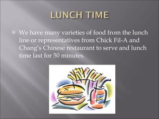 We have many varieties of food from the lunch line or representatives from Chick Fil-A and Chang’s Chinese restaurant to serve and lunch time last for 50 minutes.  