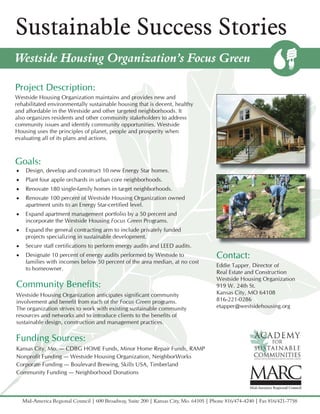 Sustainable Success Stories
Westside Housing Organization’s Focus Green

Project Description:
Westside Housing Organization maintains and provides new and
rehabilitated environmentally sustainable housing that is decent, healthy
and affordable in the Westside and other targeted neighborhoods. It
also organizes residents and other community stakeholders to address
community issues and identify community opportunities. Westside
Housing uses the principles of planet, people and prosperity when
evaluating all of its plans and actions.



Goals:
•    Design, develop and construct 10 new Energy Star homes.
•    Plant four apple orchards in urban core neighborhoods.
•    Renovate 180 single-family homes in target neighborhoods.
•    Renovate 100 percent of Westside Housing Organization owned
     apartment units to an Energy Star-certified level.
•    Expand apartment management portfolio by a 50 percent and
     incorporate the Westside Housing Focus Green Programs.
•    Expand the general contracting arm to include privately funded
     projects specializing in sustainable development.
•    Secure staff certifications to perform energy audits and LEED audits.
•    Designate 10 percent of energy audits performed by Westside to                     Contact:
     families with incomes below 50 percent of the area median, at no cost
                                                                                        Eddie Tapper, Director of
     to homeowner.
                                                                                        Real Estate and Construction
                                                                                        Westside Housing Organization
Community Benefits:                                                                     919 W. 24th St.
Westside Housing Organization anticipates significant community                         Kansas City, MO 64108
involvement and benefit from each of the Focus Green programs.                          816-221-0286
The organization strives to work with existing sustainable community                    etapper@westsidehousing.org
resources and networks and to introduce clients to the benefits of
sustainable design, construction and management practices.

Funding Sources:
Kansas City, Mo. — CDBG HOME Funds, Minor Home Repair Funds, RAMP
Nonprofit Funding — Westside Housing Organization, NeighborWorks
Corporate Funding — Boulevard Brewing, Skills USA, Timberland
Community Funding — Neighborhood Donations



    Mid-America Regional Council | 600 Broadway, Suite 200 | Kansas City, Mo. 64105 | Phone 816/474-4240 | Fax 816/421-7758
 