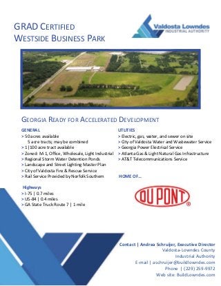 GRAD CERTIFIED 
WESTSIDE BUSINESS PARK 
Contact | Andrea Schruijer, Executive Director 
Valdosta‐Lowndes County 
Industrial Authority 
E‐mail | aschruijer@buildlowndes.com 
Phone  | (229) 259‐9972 
Web site: BuildLowndes.com 
GEORGIA READY FOR ACCELERATED DEVELOPMENT 
GENERAL 
> 50 acres available 
      5 acre tracts; may be combined 
> 1|100 acre tract available 
> Zoned: M‐1, Office, Wholesale, Light Industrial 
> Regional Storm Water Detention Ponds 
> Landscape and Street Lighting Master Plan 
> City of Valdosta Fire & Rescue Service 
> Rail Service Provided by Norfolk Southern 
 
 Highways 
> I‐75 | 0.7 miles 
> US‐84 | 0.4 miles 
> GA State Truck Route 7 | 1 mile 
 
 
UTLITIES 
> Electric, gas, water, and sewer on site 
> City of Valdosta Water and Wastewater Service 
> Georgia Power Electrical Service 
> Atlanta Gas & Light Natural Gas Infrastructure 
> AT&T Telecommunications Service 
 
 
 HOME OF…  
 
 