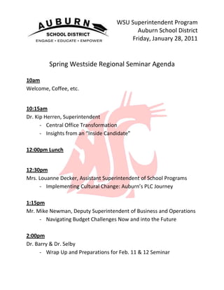 38100-8890WSU Superintendent Program<br />Auburn School District<br />Friday, January 28, 2011<br />Spring Westside Regional Seminar Agenda<br />10am <br />Welcome, Coffee, etc.<br />10:15am <br />Dr. Kip Herren, Superintendent <br />,[object Object]