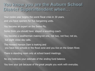 You know you are the Auburn School District Superintendent when…Your rookie year begins the worst fiscal crisis in30 years.and you have openers for five bargaining units.You become an expert on theSwine Flu.Some think you should havestayed a wrestling coach.You become a weatherman makingnot one,not two,not six,not four,but eightsnow day calls.The Howard Hanson Dam is leaking and you have two schools in the flood zone and you live on the Green River.There is standing room onlyat school board meetings.No one believes your estimate of theending fund balance.You love your job because of thegreat people you work with everyday.