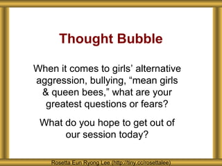 Thought Bubble

When it comes to girls’ alternative
aggression, bullying, “mean girls
 & queen bees,” what are your
  greatest questions or fears?
 What do you hope to get out of
      our session today?

    Rosetta Eun Ryong Lee (http://tiny.cc/rosettalee)
 