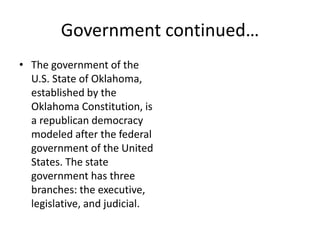 Government continued…
• The government of the
U.S. State of Oklahoma,
established by the
Oklahoma Constitution, is
a republican democracy
modeled after the federal
government of the United
States. The state
government has three
branches: the executive,
legislative, and judicial.
 