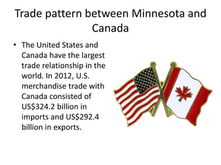 Trade pattern between Minnesota and
Canada
• The United States and
Canada have the largest
trade relationship in the
world. In 2012, U.S.
merchandise trade with
Canada consisted of
US$324.2 billion in
imports and US$292.4
billion in exports.
 
