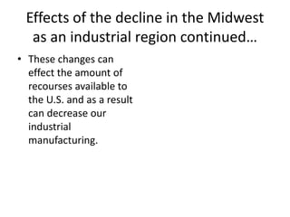 Effects of the decline in the Midwest
as an industrial region continued…
• These changes can
effect the amount of
recourses available to
the U.S. and as a result
can decrease our
industrial
manufacturing.
 