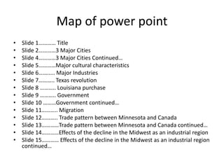 Map of power point
• Slide 1………… Title
• Slide 2…………3 Major Cities
• Slide 4…………3 Major Cities Continued…
• Slide 5…………Major cultural characteristics
• Slide 6……..... Major Industries
• Slide 7……….. Texas revolution
• Slide 8 ……….. Louisiana purchase
• Slide 9 ……….. Government
• Slide 10 ………Government continued…
• Slide 11……….. Migration
• Slide 12……….. Trade pattern between Minnesota and Canada
• Slide 13…………Trade pattern between Minnesota and Canada continued…
• Slide 14…………Effects of the decline in the Midwest as an industrial region
• Slide 15………… Effects of the decline in the Midwest as an industrial region
continued…
 