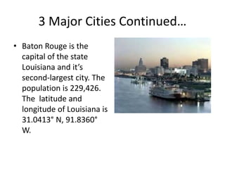 3 Major Cities Continued…
• Baton Rouge is the
capital of the state
Louisiana and it’s
second-largest city. The
population is 229,426.
The latitude and
longitude of Louisiana is
31.0413° N, 91.8360°
W.
 