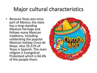 Major cultural characteristics
• Because Texas was once
part of Mexico, the state
has a long-standing
Mexican heritage and
follows many Mexican
traditions, including
celebrating the popular
Mexican holiday Cinco de
Mayo. Also 29.21% of
Texas is Spanish. The main
religion is Evangelical
Protestant which is 64.4%
of the people there.
 