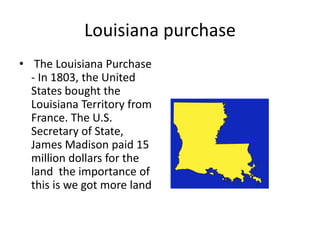 Louisiana purchase
• The Louisiana Purchase
- In 1803, the United
States bought the
Louisiana Territory from
France. The U.S.
Secretary of State,
James Madison paid 15
million dollars for the
land the importance of
this is we got more land
 
