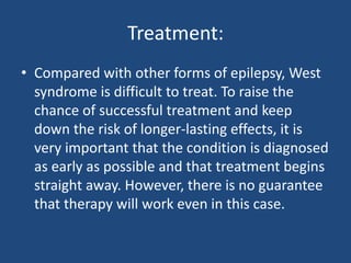 Treatment:
• Compared with other forms of epilepsy, West
  syndrome is difficult to treat. To raise the
  chance of successful treatment and keep
  down the risk of longer-lasting effects, it is
  very important that the condition is diagnosed
  as early as possible and that treatment begins
  straight away. However, there is no guarantee
  that therapy will work even in this case.
 