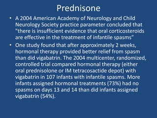 Prednisone
• A 2004 American Academy of Neurology and Child
  Neurology Society practice parameter concluded that
  "there is insufficient evidence that oral corticosteroids
  are effective in the treatment of infantile spasms”
• One study found that after approximately 2 weeks,
  hormonal therapy provided better relief from spasm
  than did vigabatrin. The 2004 multicenter, randomized,
  controlled trial compared hormonal therapy (either
  oral prednisolone or IM tetracosactide depot) with
  vigabatrin in 107 infants with infantile spasms. More
  infants assigned hormonal treatments (73%) had no
  spasms on days 13 and 14 than did infants assigned
  vigabatrin (54%).
 