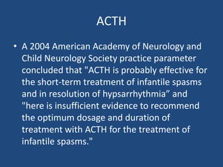 ACTH
• A 2004 American Academy of Neurology and
  Child Neurology Society practice parameter
  concluded that "ACTH is probably effective for
  the short-term treatment of infantile spasms
  and in resolution of hypsarrhythmia” and
  "here is insufficient evidence to recommend
  the optimum dosage and duration of
  treatment with ACTH for the treatment of
  infantile spasms."
 
