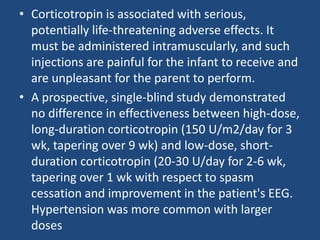 • Corticotropin is associated with serious,
  potentially life-threatening adverse effects. It
  must be administered intramuscularly, and such
  injections are painful for the infant to receive and
  are unpleasant for the parent to perform.
• A prospective, single-blind study demonstrated
  no difference in effectiveness between high-dose,
  long-duration corticotropin (150 U/m2/day for 3
  wk, tapering over 9 wk) and low-dose, short-
  duration corticotropin (20-30 U/day for 2-6 wk,
  tapering over 1 wk with respect to spasm
  cessation and improvement in the patient's EEG.
  Hypertension was more common with larger
  doses
 
