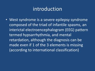 introduction
• West syndrome is a severe epilepsy syndrome
  composed of the triad of infantile spasms, an
  interictal electroencephalogram (EEG) pattern
  termed hypsarrhythmia, and mental
  retardation, although the diagnosis can be
  made even if 1 of the 3 elements is missing
  (according to international classification)
 