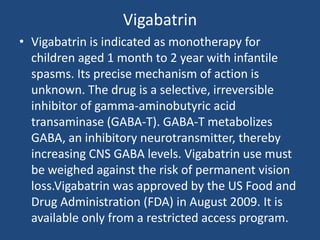 Vigabatrin
• Vigabatrin is indicated as monotherapy for
  children aged 1 month to 2 year with infantile
  spasms. Its precise mechanism of action is
  unknown. The drug is a selective, irreversible
  inhibitor of gamma-aminobutyric acid
  transaminase (GABA-T). GABA-T metabolizes
  GABA, an inhibitory neurotransmitter, thereby
  increasing CNS GABA levels. Vigabatrin use must
  be weighed against the risk of permanent vision
  loss.Vigabatrin was approved by the US Food and
  Drug Administration (FDA) in August 2009. It is
  available only from a restricted access program.
 