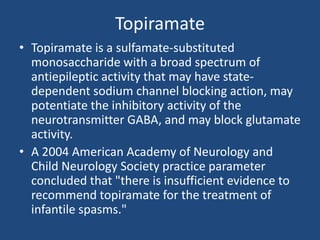 Topiramate
• Topiramate is a sulfamate-substituted
  monosaccharide with a broad spectrum of
  antiepileptic activity that may have state-
  dependent sodium channel blocking action, may
  potentiate the inhibitory activity of the
  neurotransmitter GABA, and may block glutamate
  activity.
• A 2004 American Academy of Neurology and
  Child Neurology Society practice parameter
  concluded that "there is insufficient evidence to
  recommend topiramate for the treatment of
  infantile spasms."
 