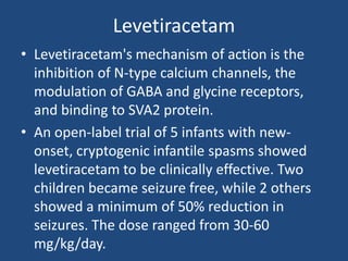 Levetiracetam
• Levetiracetam's mechanism of action is the
  inhibition of N-type calcium channels, the
  modulation of GABA and glycine receptors,
  and binding to SVA2 protein.
• An open-label trial of 5 infants with new-
  onset, cryptogenic infantile spasms showed
  levetiracetam to be clinically effective. Two
  children became seizure free, while 2 others
  showed a minimum of 50% reduction in
  seizures. The dose ranged from 30-60
  mg/kg/day.
 