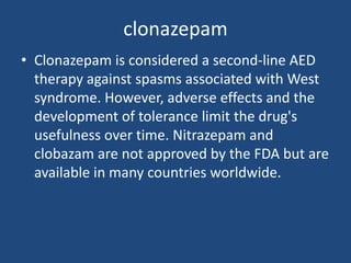 clonazepam
• Clonazepam is considered a second-line AED
  therapy against spasms associated with West
  syndrome. However, adverse effects and the
  development of tolerance limit the drug's
  usefulness over time. Nitrazepam and
  clobazam are not approved by the FDA but are
  available in many countries worldwide.
 