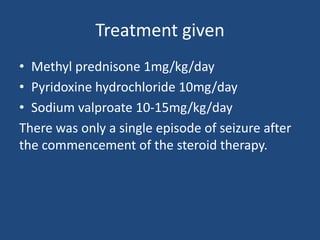 Treatment given
• Methyl prednisone 1mg/kg/day
• Pyridoxine hydrochloride 10mg/day
• Sodium valproate 10-15mg/kg/day
There was only a single episode of seizure after
the commencement of the steroid therapy.
 
