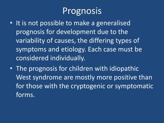 Prognosis
• It is not possible to make a generalised
  prognosis for development due to the
  variability of causes, the differing types of
  symptoms and etiology. Each case must be
  considered individually.
• The prognosis for children with idiopathic
  West syndrome are mostly more positive than
  for those with the cryptogenic or symptomatic
  forms.
 