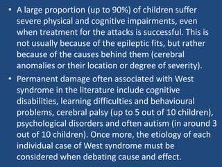 • A large proportion (up to 90%) of children suffer
  severe physical and cognitive impairments, even
  when treatment for the attacks is successful. This is
  not usually because of the epileptic fits, but rather
  because of the causes behind them (cerebral
  anomalies or their location or degree of severity).
• Permanent damage often associated with West
  syndrome in the literature include cognitive
  disabilities, learning difficulties and behavioural
  problems, cerebral palsy (up to 5 out of 10 children),
  psychological disorders and often autism (in around 3
  out of 10 children). Once more, the etiology of each
  individual case of West syndrome must be
  considered when debating cause and effect.
 