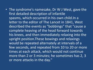 • The syndrome's namesake, Dr W J West, gave the
  first detailed description of infantile
  spasms, which occurred in his own child.In a
  letter to the editor of The Lancet in 1841, West
  described the events as "bobbings" that "cause a
  complete heaving of the head forward towards
  his knees, and then immediately relaxing into the
  upright position.These bowings and relaxings
  would be repeated alternately at intervals of a
  few seconds, and repeated from 10 to 20 or more
  times at each attack, which would not continue
  more than 2 or 3 minutes; he sometimes has 2, 3
  or more attacks in the day."
 