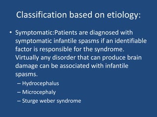 Classification based on etiology:
• Symptomatic:Patients are diagnosed with
  symptomatic infantile spasms if an identifiable
  factor is responsible for the syndrome.
  Virtually any disorder that can produce brain
  damage can be associated with infantile
  spasms.
  – Hydrocephalus
  – Microcephaly
  – Sturge weber syndrome
 