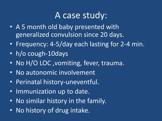 A case study:
• A 5 month old baby presented with
  generalized convulsion since 20 days.
• Frequency: 4-5/day each lasting for 2-4 min.
• h/o cough-10days
• No H/O LOC ,vomiting, fever, trauma.
• No autonomic involvement
• Perinatal history-uneventful.
• Immunization up to date.
• No similar history in the family.
• No history of drug intake.
 
