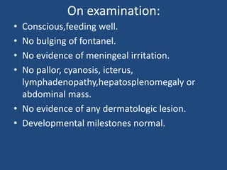 On examination:
• Conscious,feeding well.
• No bulging of fontanel.
• No evidence of meningeal irritation.
• No pallor, cyanosis, icterus,
  lymphadenopathy,hepatosplenomegaly or
  abdominal mass.
• No evidence of any dermatologic lesion.
• Developmental milestones normal.
 