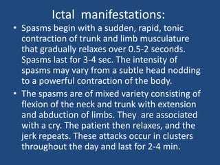 Ictal manifestations:
• Spasms begin with a sudden, rapid, tonic
  contraction of trunk and limb musculature
  that gradually relaxes over 0.5-2 seconds.
  Spasms last for 3-4 sec. The intensity of
  spasms may vary from a subtle head nodding
  to a powerful contraction of the body.
• The spasms are of mixed variety consisting of
  flexion of the neck and trunk with extension
  and abduction of limbs. They are associated
  with a cry. The patient then relaxes, and the
  jerk repeats. These attacks occur in clusters
  throughout the day and last for 2-4 min.
 