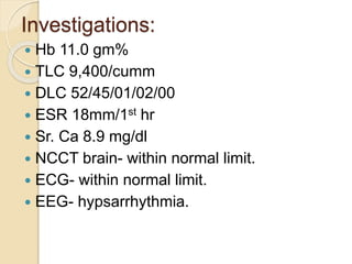 Investigations:
 Hb 11.0 gm%
 TLC 9,400/cumm
 DLC 52/45/01/02/00
 ESR 18mm/1st hr
 Sr. Ca 8.9 mg/dl
 NCCT brain- within normal limit.
 ECG- within normal limit.
 EEG- hypsarrhythmia.
 