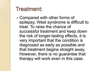Treatment:
 Compared with other forms of
epilepsy, West syndrome is difficult to
treat. To raise the chance of
successful treatment and keep down
the risk of longer-lasting effects, it is
very important that the condition is
diagnosed as early as possible and
that treatment begins straight away.
However, there is no guarantee that
therapy will work even in this case.
 