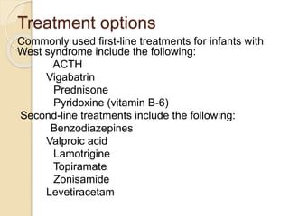 Treatment options
Commonly used first-line treatments for infants with
West syndrome include the following:
ACTH
Vigabatrin
Prednisone
Pyridoxine (vitamin B-6)
Second-line treatments include the following:
Benzodiazepines
Valproic acid
Lamotrigine
Topiramate
Zonisamide
Levetiracetam
 