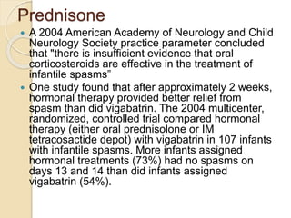 Prednisone
 A 2004 American Academy of Neurology and Child
Neurology Society practice parameter concluded
that "there is insufficient evidence that oral
corticosteroids are effective in the treatment of
infantile spasms”
 One study found that after approximately 2 weeks,
hormonal therapy provided better relief from
spasm than did vigabatrin. The 2004 multicenter,
randomized, controlled trial compared hormonal
therapy (either oral prednisolone or IM
tetracosactide depot) with vigabatrin in 107 infants
with infantile spasms. More infants assigned
hormonal treatments (73%) had no spasms on
days 13 and 14 than did infants assigned
vigabatrin (54%).
 
