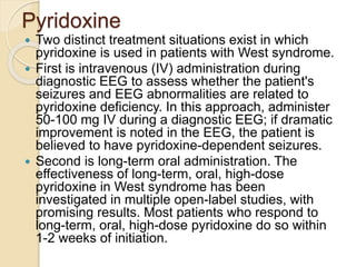 Pyridoxine
 Two distinct treatment situations exist in which
pyridoxine is used in patients with West syndrome.
 First is intravenous (IV) administration during
diagnostic EEG to assess whether the patient's
seizures and EEG abnormalities are related to
pyridoxine deficiency. In this approach, administer
50-100 mg IV during a diagnostic EEG; if dramatic
improvement is noted in the EEG, the patient is
believed to have pyridoxine-dependent seizures.
 Second is long-term oral administration. The
effectiveness of long-term, oral, high-dose
pyridoxine in West syndrome has been
investigated in multiple open-label studies, with
promising results. Most patients who respond to
long-term, oral, high-dose pyridoxine do so within
1-2 weeks of initiation.
 