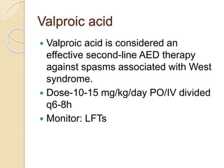 Valproic acid
 Valproic acid is considered an
effective second-line AED therapy
against spasms associated with West
syndrome.
 Dose-10-15 mg/kg/day PO/IV divided
q6-8h
 Monitor: LFTs
 