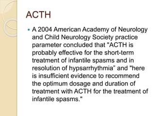 ACTH
 A 2004 American Academy of Neurology
and Child Neurology Society practice
parameter concluded that "ACTH is
probably effective for the short-term
treatment of infantile spasms and in
resolution of hypsarrhythmia” and "here
is insufficient evidence to recommend
the optimum dosage and duration of
treatment with ACTH for the treatment of
infantile spasms."
 