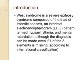 introduction
 West syndrome is a severe epilepsy
syndrome composed of the triad of
infantile spasms, an interictal
electroencephalogram (EEG) pattern
termed hypsarrhythmia, and mental
retardation, although the diagnosis
can be made even if 1 of the 3
elements is missing (according to
international classification)
 