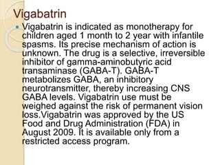 Vigabatrin
 Vigabatrin is indicated as monotherapy for
children aged 1 month to 2 year with infantile
spasms. Its precise mechanism of action is
unknown. The drug is a selective, irreversible
inhibitor of gamma-aminobutyric acid
transaminase (GABA-T). GABA-T
metabolizes GABA, an inhibitory
neurotransmitter, thereby increasing CNS
GABA levels. Vigabatrin use must be
weighed against the risk of permanent vision
loss.Vigabatrin was approved by the US
Food and Drug Administration (FDA) in
August 2009. It is available only from a
restricted access program.
 